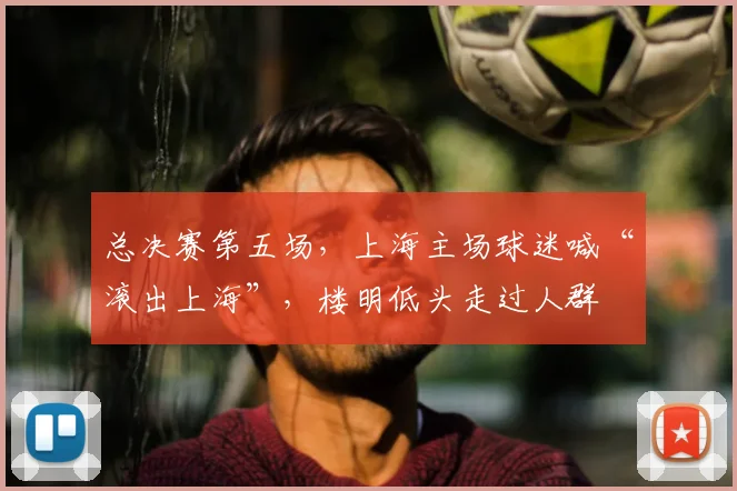 总决赛第五场,上海主场球迷喊“滚出上海”,楼明低头走过人群