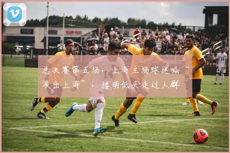 总决赛第五场,上海主场球迷喊“滚出上海”,楼明低头走过人群